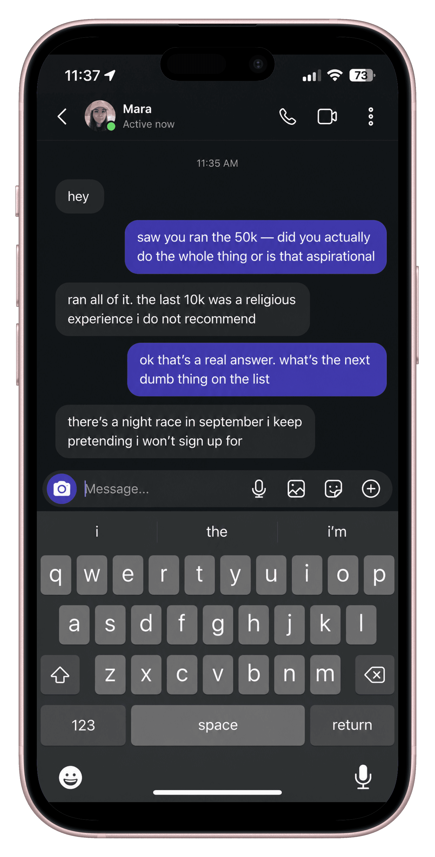 A scene playing out on a phone. Mara: hey You: saw you ran the 50k — did you actually do the whole thing or is that aspirational Mara: ran all of it. the last 10k was a religious experience i do not recommend You: ok that's a real answer. what's the next dumb thing on the list Mara: there's a night race in september i keep pretending i won't sign up for
